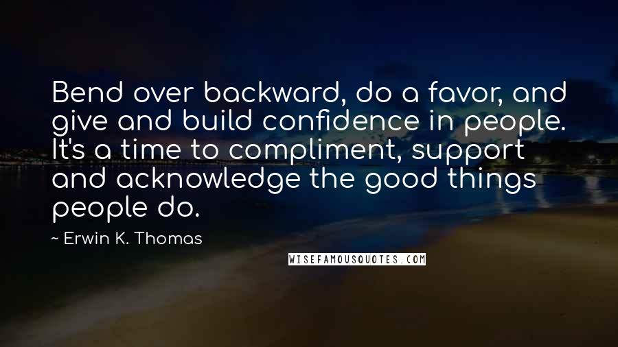 Erwin K. Thomas Quotes: Bend over backward, do a favor, and give and build confidence in people. It's a time to compliment, support and acknowledge the good things people do.