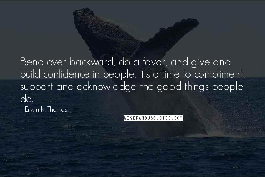 Erwin K. Thomas Quotes: Bend over backward, do a favor, and give and build confidence in people. It's a time to compliment, support and acknowledge the good things people do.