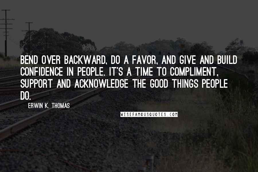 Erwin K. Thomas Quotes: Bend over backward, do a favor, and give and build confidence in people. It's a time to compliment, support and acknowledge the good things people do.