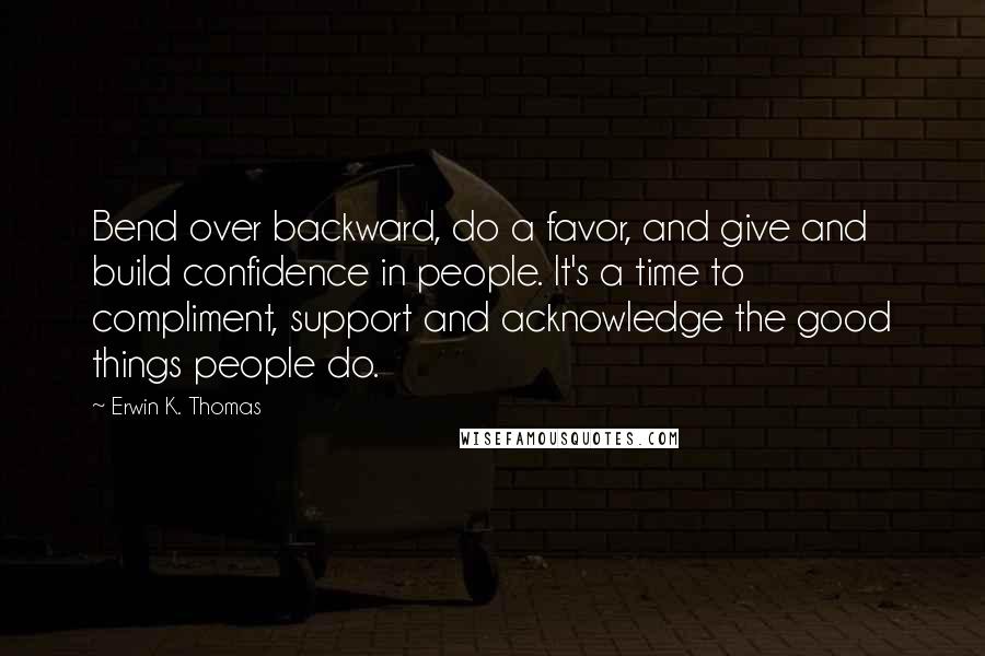 Erwin K. Thomas Quotes: Bend over backward, do a favor, and give and build confidence in people. It's a time to compliment, support and acknowledge the good things people do.