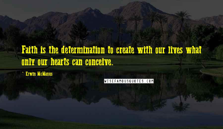 Erwin McManus Quotes: Faith is the determination to create with our lives what only our hearts can conceive.