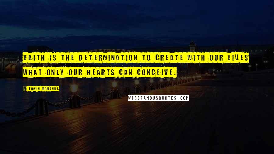 Erwin McManus Quotes: Faith is the determination to create with our lives what only our hearts can conceive.