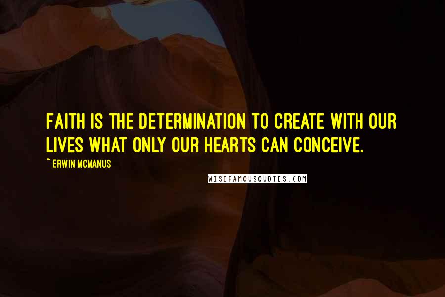 Erwin McManus Quotes: Faith is the determination to create with our lives what only our hearts can conceive.