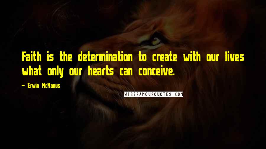 Erwin McManus Quotes: Faith is the determination to create with our lives what only our hearts can conceive.