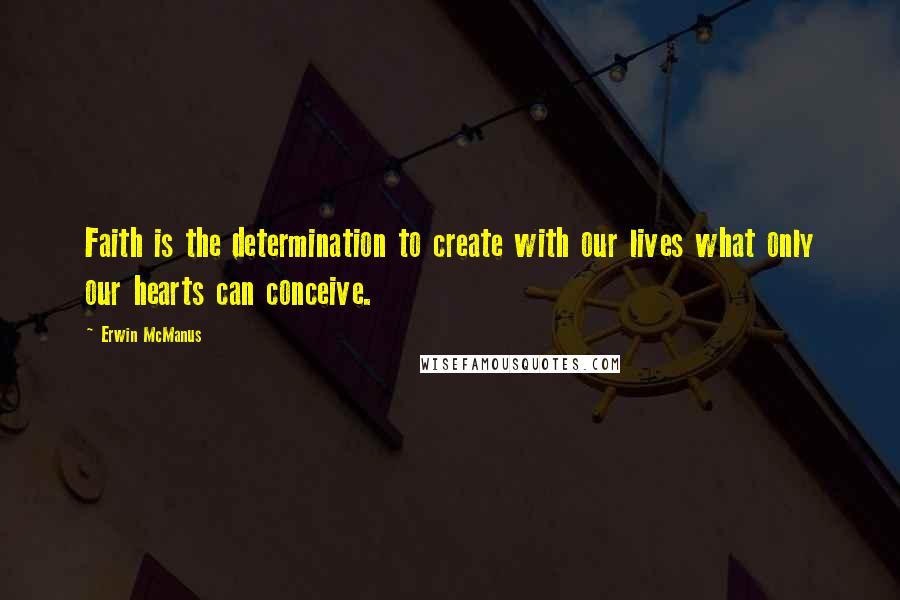 Erwin McManus Quotes: Faith is the determination to create with our lives what only our hearts can conceive.