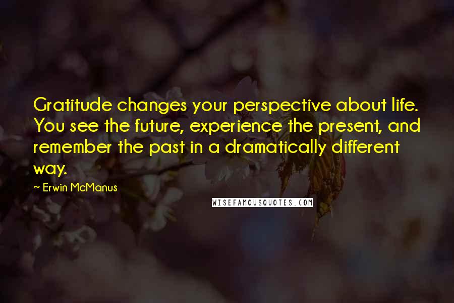 Erwin McManus Quotes: Gratitude changes your perspective about life. You see the future, experience the present, and remember the past in a dramatically different way.
