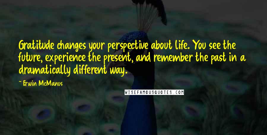 Erwin McManus Quotes: Gratitude changes your perspective about life. You see the future, experience the present, and remember the past in a dramatically different way.