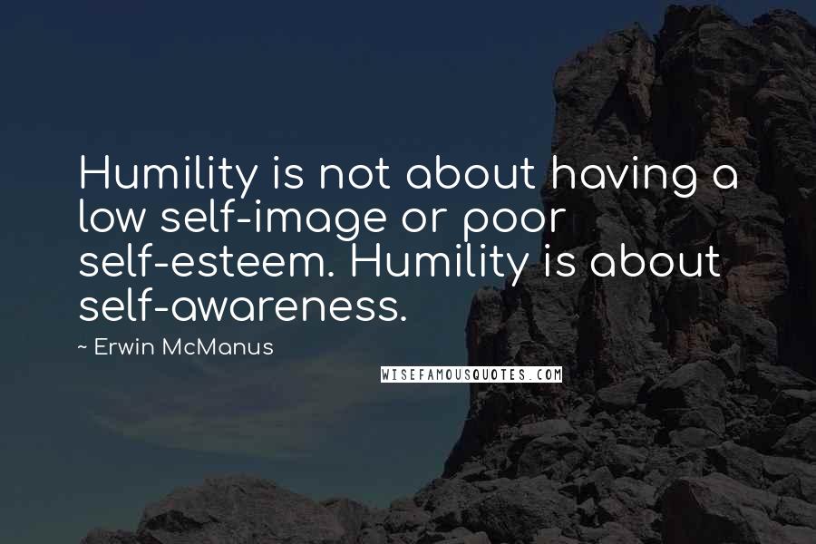 Erwin McManus Quotes: Humility is not about having a low self-image or poor self-esteem. Humility is about self-awareness.