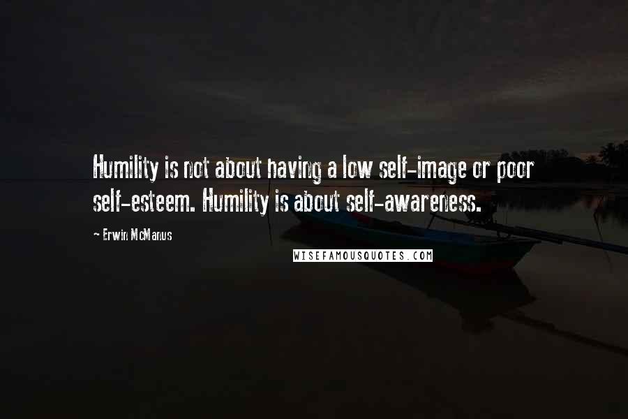 Erwin McManus Quotes: Humility is not about having a low self-image or poor self-esteem. Humility is about self-awareness.