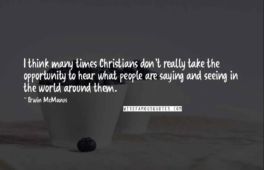 Erwin McManus Quotes: I think many times Christians don't really take the opportunity to hear what people are saying and seeing in the world around them.