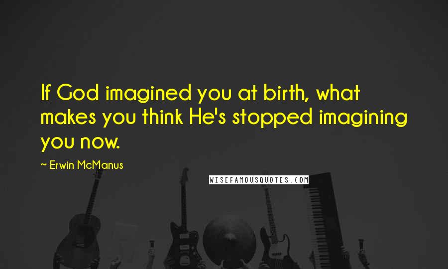 Erwin McManus Quotes: If God imagined you at birth, what makes you think He's stopped imagining you now.