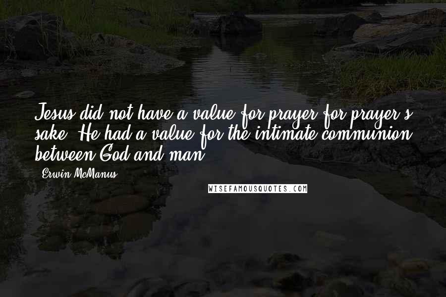 Erwin McManus Quotes: Jesus did not have a value for prayer for prayer's sake. He had a value for the intimate communion between God and man.