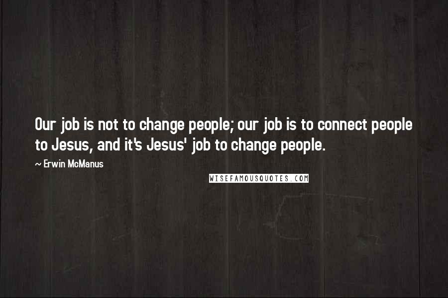 Erwin McManus Quotes: Our job is not to change people; our job is to connect people to Jesus, and it's Jesus' job to change people.