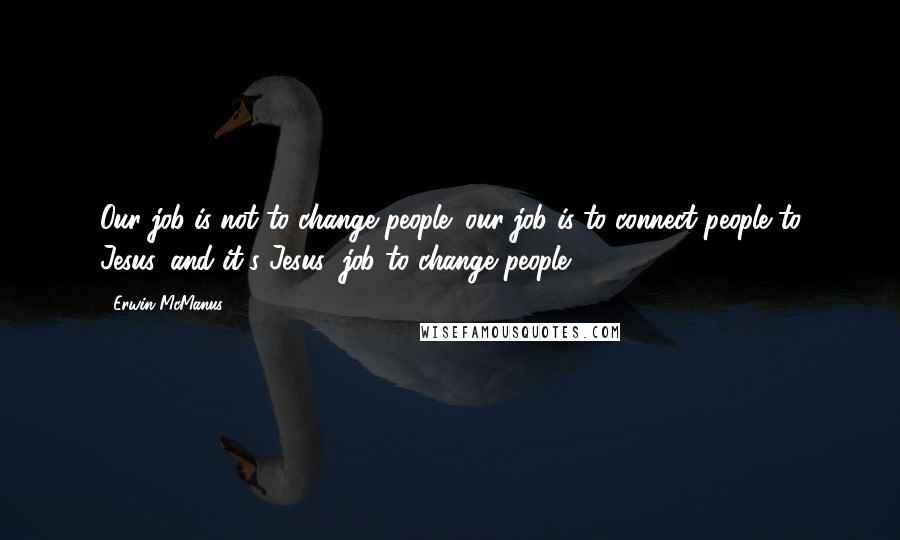 Erwin McManus Quotes: Our job is not to change people; our job is to connect people to Jesus, and it's Jesus' job to change people.