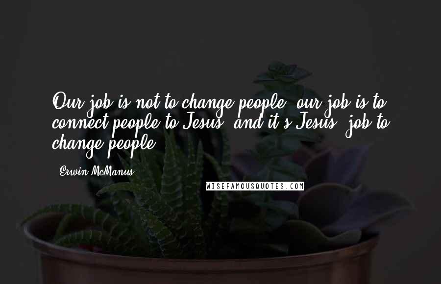 Erwin McManus Quotes: Our job is not to change people; our job is to connect people to Jesus, and it's Jesus' job to change people.