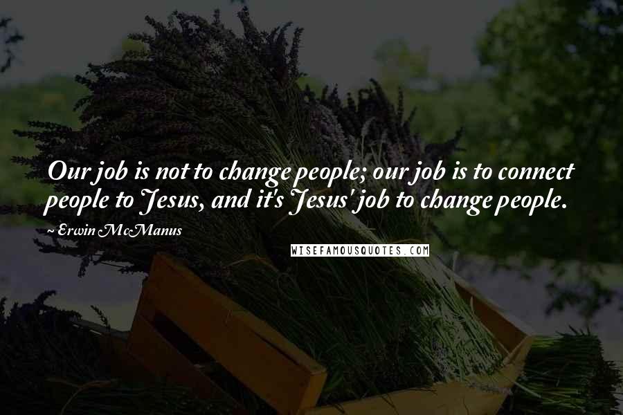 Erwin McManus Quotes: Our job is not to change people; our job is to connect people to Jesus, and it's Jesus' job to change people.