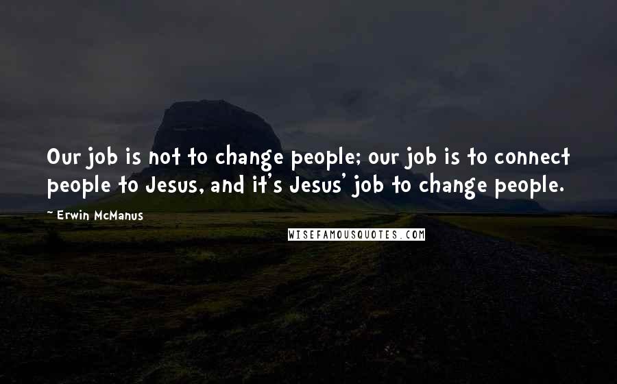 Erwin McManus Quotes: Our job is not to change people; our job is to connect people to Jesus, and it's Jesus' job to change people.