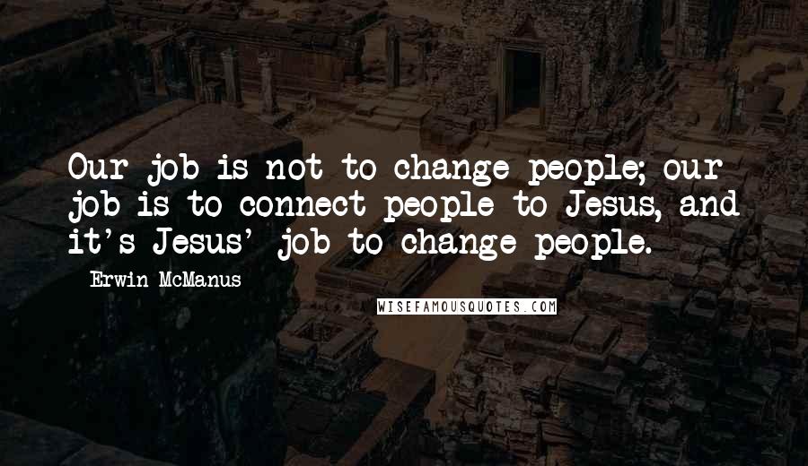 Erwin McManus Quotes: Our job is not to change people; our job is to connect people to Jesus, and it's Jesus' job to change people.