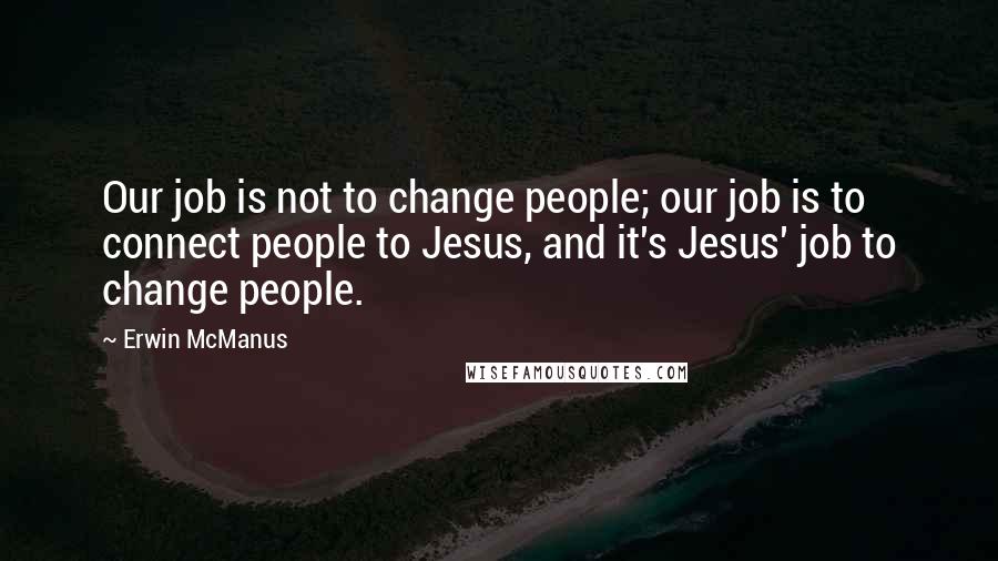 Erwin McManus Quotes: Our job is not to change people; our job is to connect people to Jesus, and it's Jesus' job to change people.