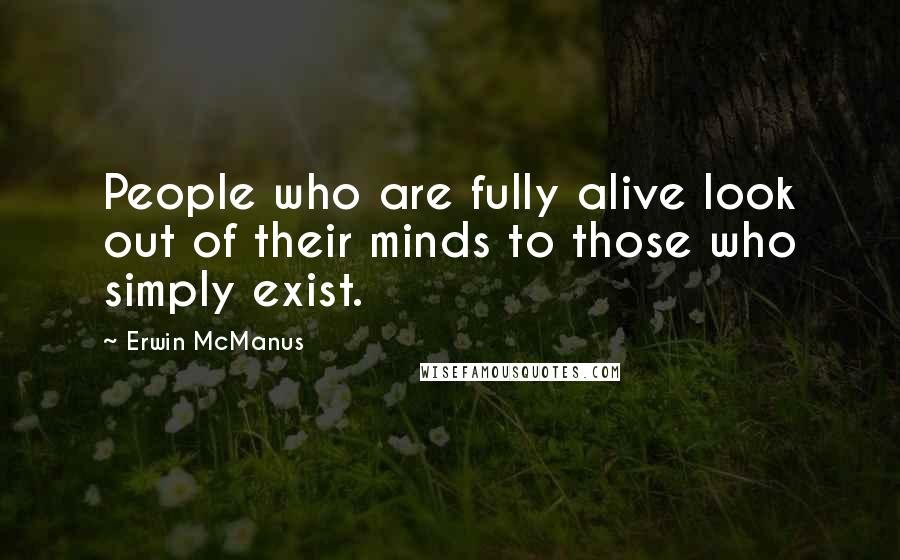 Erwin McManus Quotes: People who are fully alive look out of their minds to those who simply exist.
