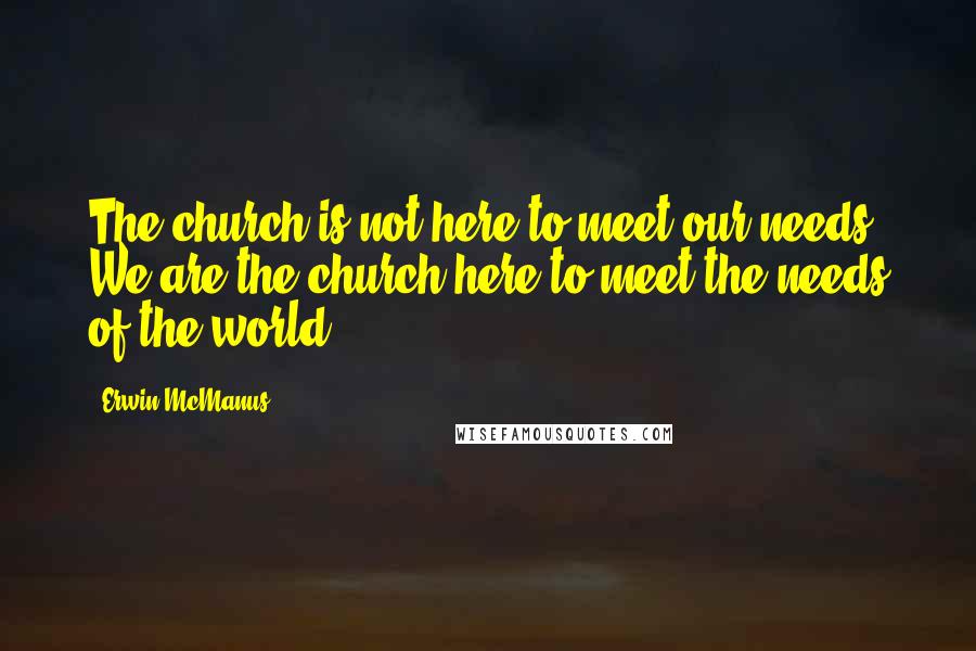 Erwin McManus Quotes: The church is not here to meet our needs. We are the church here to meet the needs of the world.
