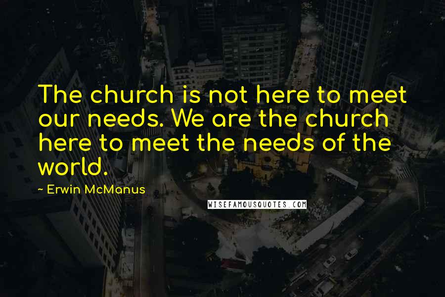 Erwin McManus Quotes: The church is not here to meet our needs. We are the church here to meet the needs of the world.