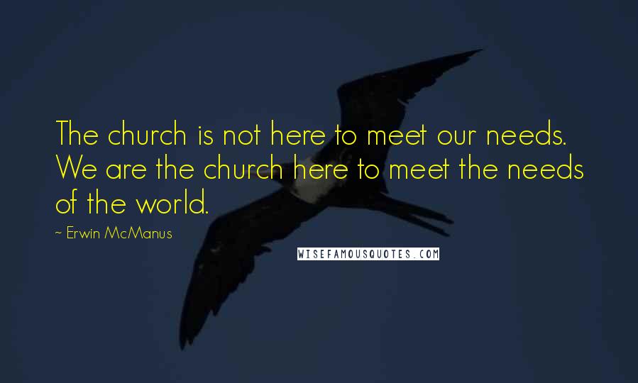 Erwin McManus Quotes: The church is not here to meet our needs. We are the church here to meet the needs of the world.