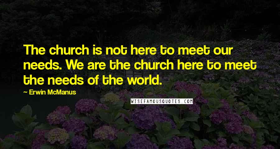 Erwin McManus Quotes: The church is not here to meet our needs. We are the church here to meet the needs of the world.