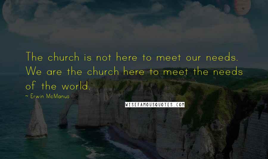 Erwin McManus Quotes: The church is not here to meet our needs. We are the church here to meet the needs of the world.