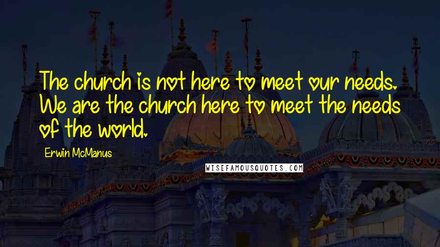 Erwin McManus Quotes: The church is not here to meet our needs. We are the church here to meet the needs of the world.