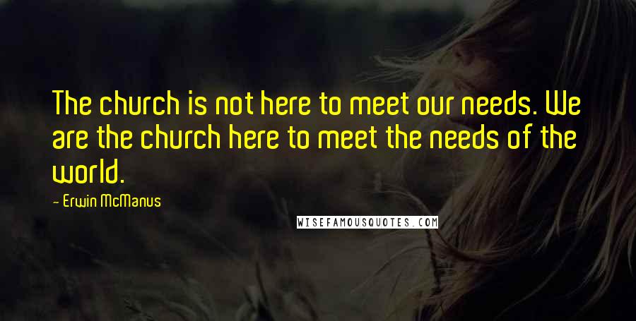 Erwin McManus Quotes: The church is not here to meet our needs. We are the church here to meet the needs of the world.