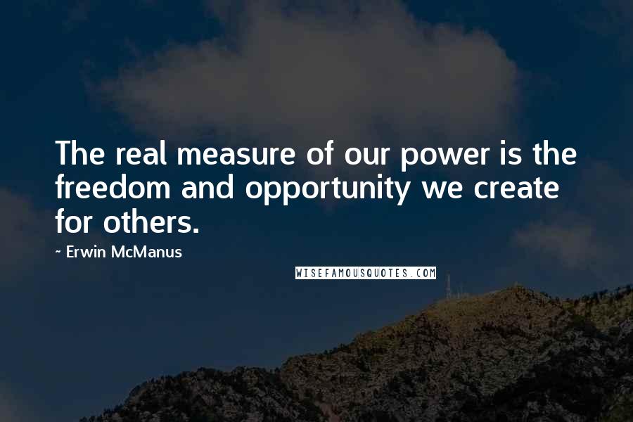 Erwin McManus Quotes: The real measure of our power is the freedom and opportunity we create for others.