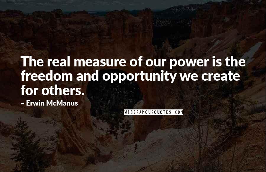 Erwin McManus Quotes: The real measure of our power is the freedom and opportunity we create for others.