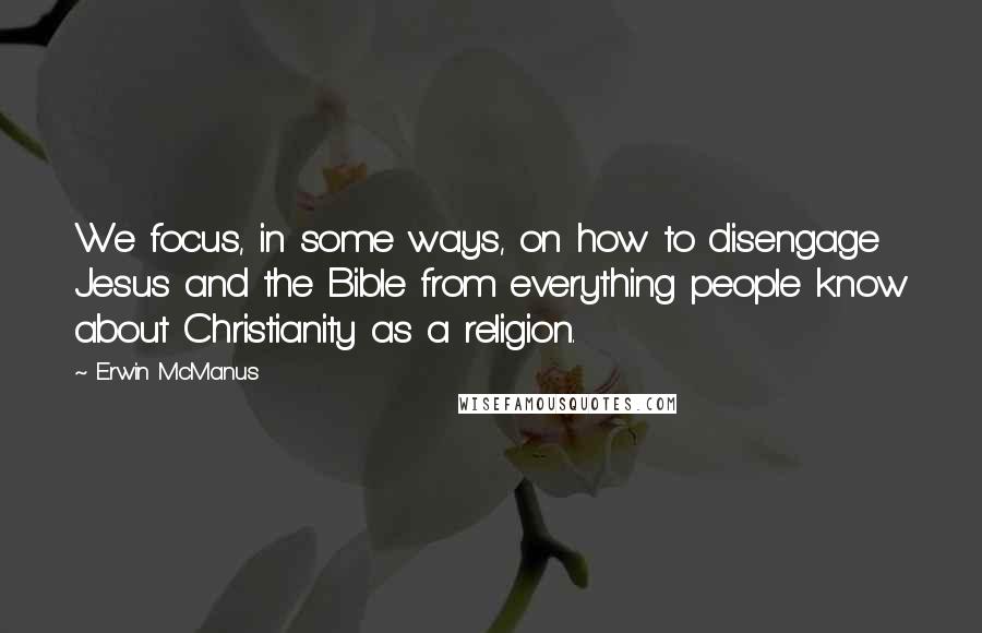Erwin McManus Quotes: We focus, in some ways, on how to disengage Jesus and the Bible from everything people know about Christianity as a religion.