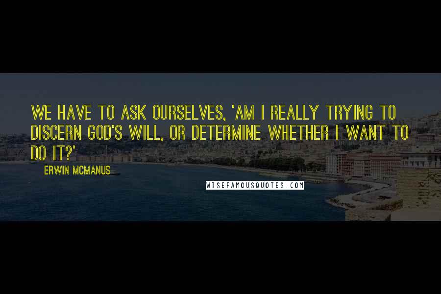 Erwin McManus Quotes: We have to ask ourselves, 'Am I really trying to discern God's will, or determine whether I want to do it?'