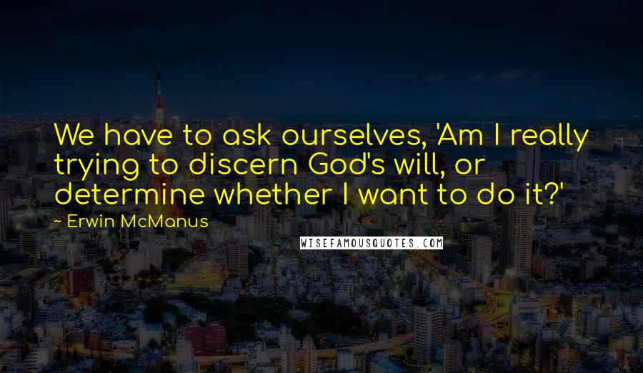 Erwin McManus Quotes: We have to ask ourselves, 'Am I really trying to discern God's will, or determine whether I want to do it?'