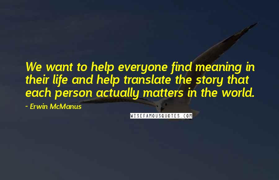 Erwin McManus Quotes: We want to help everyone find meaning in their life and help translate the story that each person actually matters in the world.