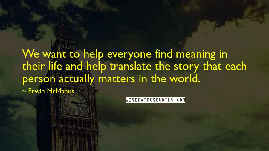 Erwin McManus Quotes: We want to help everyone find meaning in their life and help translate the story that each person actually matters in the world.