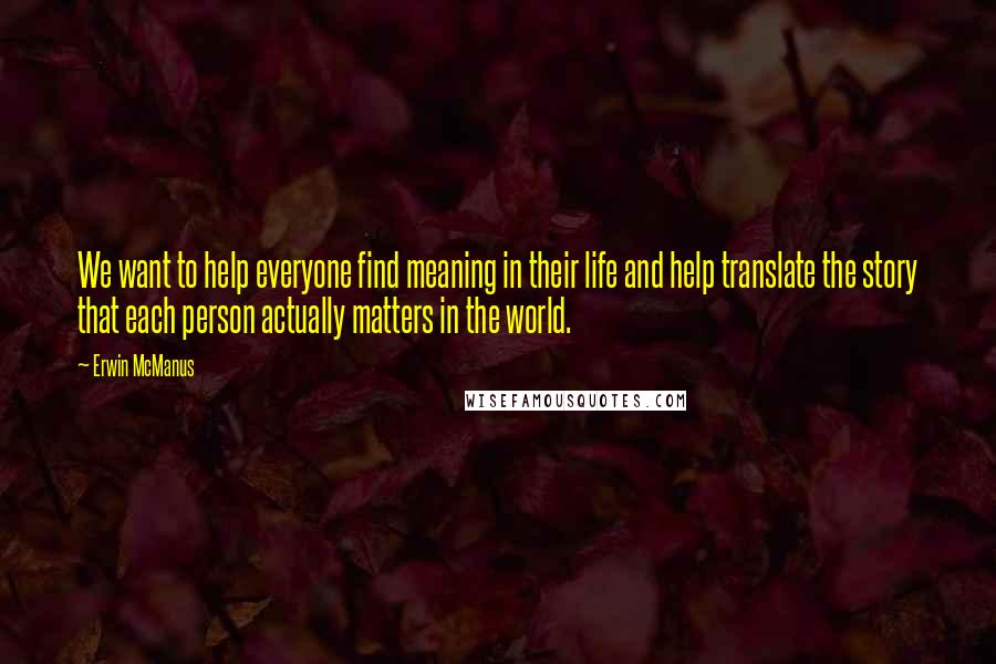 Erwin McManus Quotes: We want to help everyone find meaning in their life and help translate the story that each person actually matters in the world.