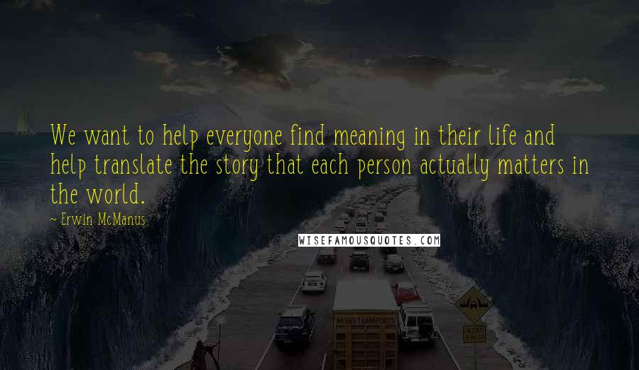 Erwin McManus Quotes: We want to help everyone find meaning in their life and help translate the story that each person actually matters in the world.