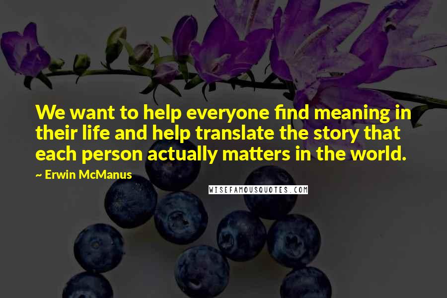 Erwin McManus Quotes: We want to help everyone find meaning in their life and help translate the story that each person actually matters in the world.