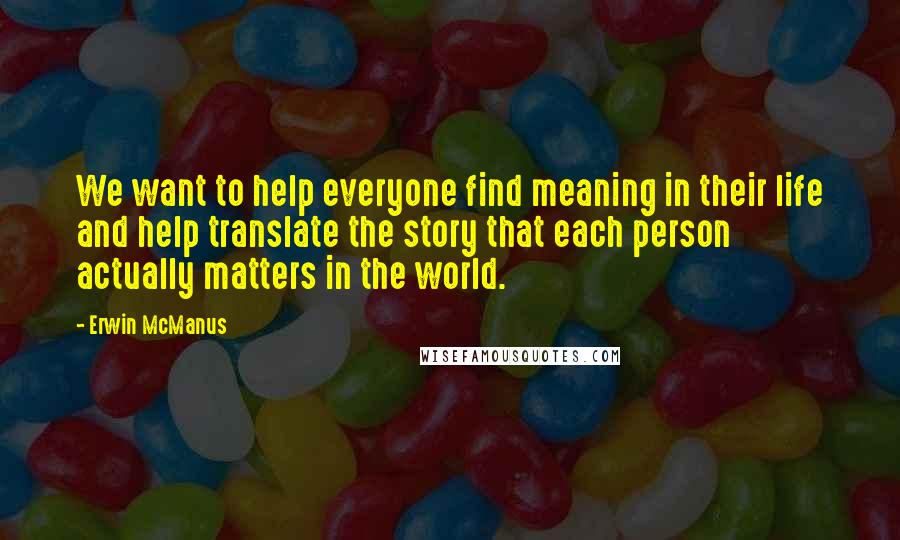 Erwin McManus Quotes: We want to help everyone find meaning in their life and help translate the story that each person actually matters in the world.