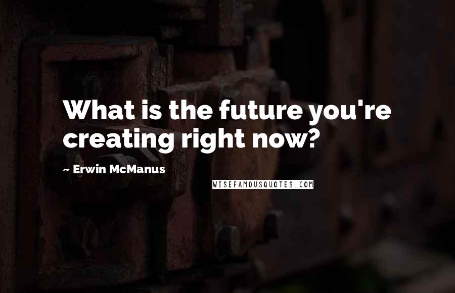 Erwin McManus Quotes: What is the future you're creating right now?