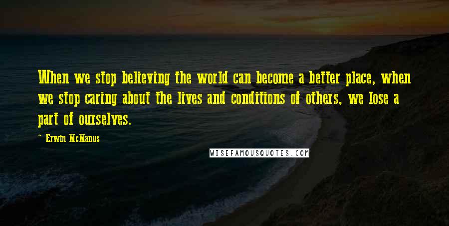 Erwin McManus Quotes: When we stop believing the world can become a better place, when we stop caring about the lives and conditions of others, we lose a part of ourselves.