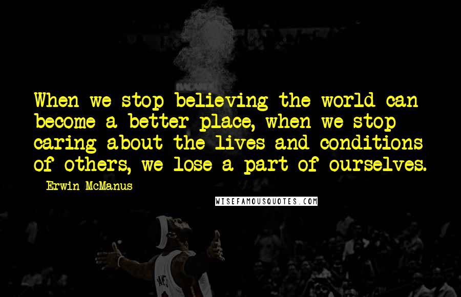 Erwin McManus Quotes: When we stop believing the world can become a better place, when we stop caring about the lives and conditions of others, we lose a part of ourselves.