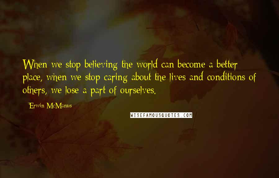 Erwin McManus Quotes: When we stop believing the world can become a better place, when we stop caring about the lives and conditions of others, we lose a part of ourselves.