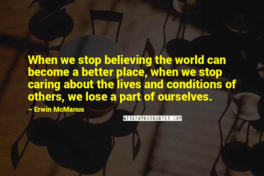 Erwin McManus Quotes: When we stop believing the world can become a better place, when we stop caring about the lives and conditions of others, we lose a part of ourselves.