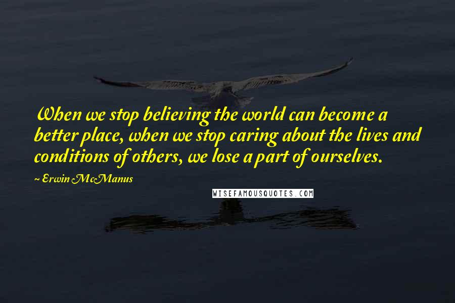 Erwin McManus Quotes: When we stop believing the world can become a better place, when we stop caring about the lives and conditions of others, we lose a part of ourselves.