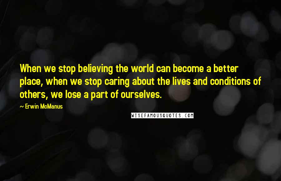 Erwin McManus Quotes: When we stop believing the world can become a better place, when we stop caring about the lives and conditions of others, we lose a part of ourselves.