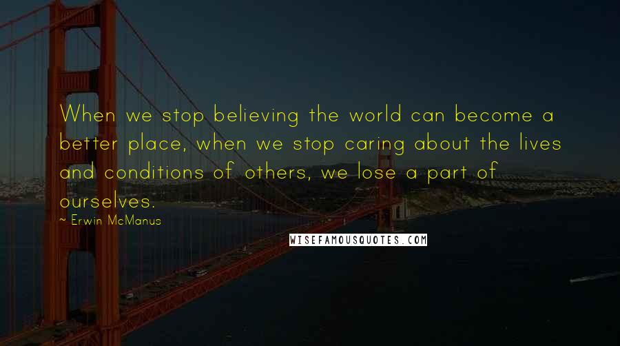 Erwin McManus Quotes: When we stop believing the world can become a better place, when we stop caring about the lives and conditions of others, we lose a part of ourselves.